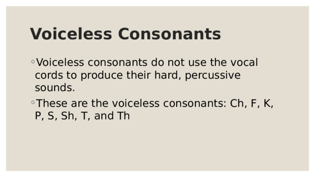 Voiceless Consonants Voiceless consonants do not use the vocal cords to produce their hard, percussive sounds. These are the voiceless consonants: Ch, F, K, P, S, Sh, T, and Th 