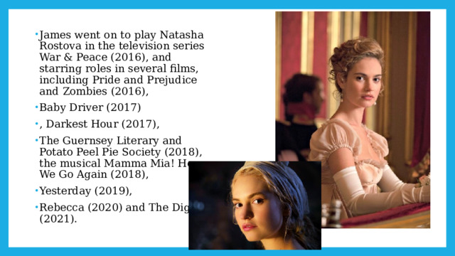 James went on to play Natasha Rostova in the television series War & Peace (2016), and starring roles in several films, including Pride and Prejudice and Zombies (2016), Baby Driver (2017) , Darkest Hour (2017), The Guernsey Literary and Potato Peel Pie Society (2018), the musical Mamma Mia! Here We Go Again (2018), Yesterday (2019), Rebecca (2020) and The Dig (2021). 