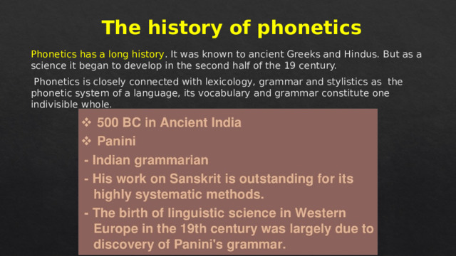The history of phonetics Phonetics has a long history . It was known to ancient Greeks and Hindus. But as a science it began to develop in the second half of the 19 century.  Phonetics is closely connected with lexicology, grammar and stylistics as the phonetic system of a language, its vocabulary and grammar constitute one indivisible whole. 