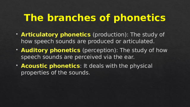 The branches of phonetics Articulatory phonetics (production): The study of how speech sounds are produced or articulated. Auditory phonetics (perception): The study of how speech sounds are perceived via the ear. Acoustic phonetics : It deals with the physical properties of the sounds. 