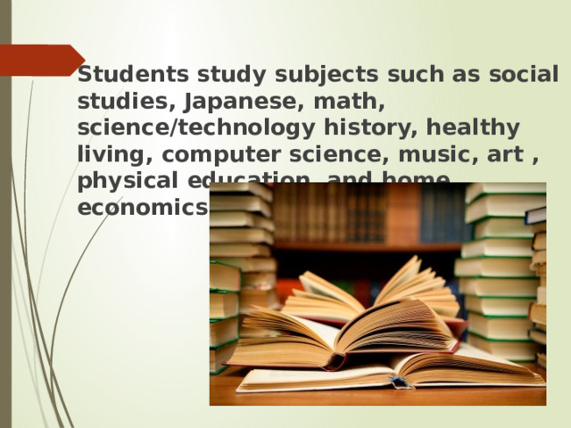  Students study subjects such as social studies, Japanese, math, science/technology history, healthy living, computer science, music, art , physical education, and home economics 