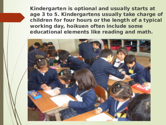 Kindergarten is optional and usually starts at age 3 to 5. Kindergartens usually take charge of children for four hours or the length of a typical working day, hoikuen often include some educational elements like reading and math.  