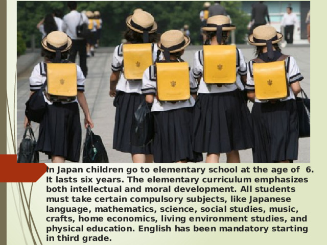In Japan children go to elementary school at the age of 6. It lasts six years. The elementary curriculum emphasizes both intellectual and moral development. All students must take certain compulsory subjects, like Japanese language, mathematics, science, social studies, music, crafts, home economics, living environment studies, and physical education. English has been mandatory starting in third grade. 