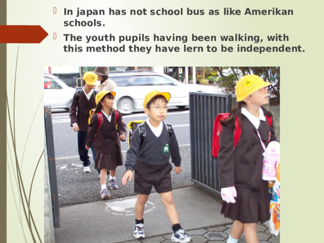 In japan has not school bus as like Amerikan schools. The youth pupils having been walking, with this method they have lern to be independent. 