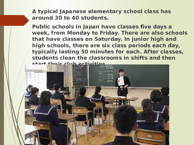 A typical Japanese elementary school class has around 30 to 40 students. Public schools in Japan have classes five days a week, from Monday to Friday. There are also schools that have classes on Saturday. In junior high and high schools, there are six class periods each day, typically lasting 50 minutes for each. After classes, students clean the classrooms in shifts and then start their club activities.  