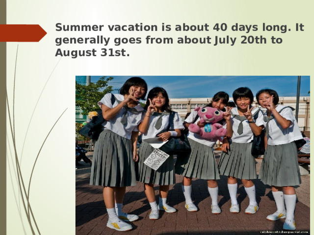 Summer vacation is about 40 days long. It generally goes from about July 20th to August 31st. 