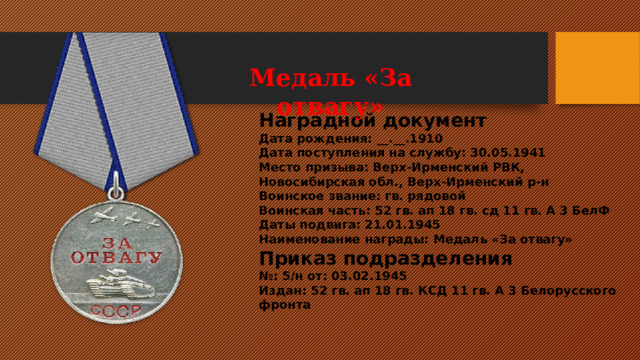 Медаль «За отвагу»                                                       Медаль «За отвагу» Наградной документ Дата рождения: __.__.1910 Дата поступления на службу: 30.05.1941 Место призыва: Верх-Ирменский РВК, Новосибирская обл., Верх-Ирменский р-н Воинское звание: гв. рядовой Воинская часть: 52 гв. ап 18 гв. сд 11 гв. А 3 БелФ Даты подвига: 21.01.1945 Наименование награды: Медаль «За отвагу» Приказ подразделения № : 5/н от: 03.02.1945  Издан: 52 гв. ап 18 гв. КСД 11 гв. А 3 Белорусского фронта 