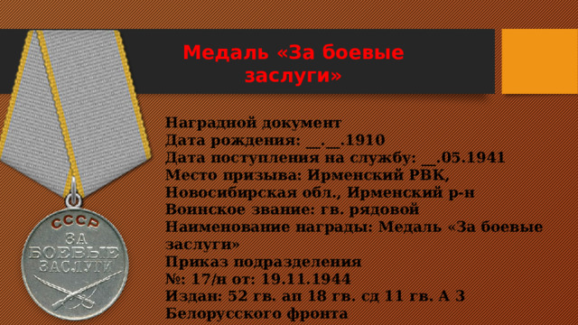 Медаль «За боевые заслуги»    Наградной документ Дата рождения: __.__.1910 Дата поступления на службу: __.05.1941 Место призыва: Ирменский РВК, Новосибирская обл., Ирменский р-н Воинское звание: гв. рядовой Наименование награды: Медаль «За боевые заслуги» Приказ подразделения № : 17/н от: 19.11.1944  Издан: 52 гв. ап 18 гв. сд 11 гв. А 3 Белорусского фронта 