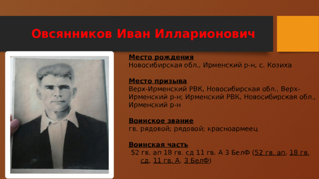 Овсянников Иван Илларионович Место рождения Новосибирская обл., Ирменский р-н, с. Козиха   Место призыва Верх-Ирменский РВК, Новосибирская обл., Верх- Ирменский р-н; Ирменский РВК, Новосибирская обл., Ирменский р-н   Воинское звание гв. рядовой; рядовой; красноармеец   Воинская часть   52 гв. ап 18 гв. сд 11 гв. А 3 БелФ ( 52 гв. ап ,  18 гв. сд ,  11 гв. А ,  3 БелФ ) 