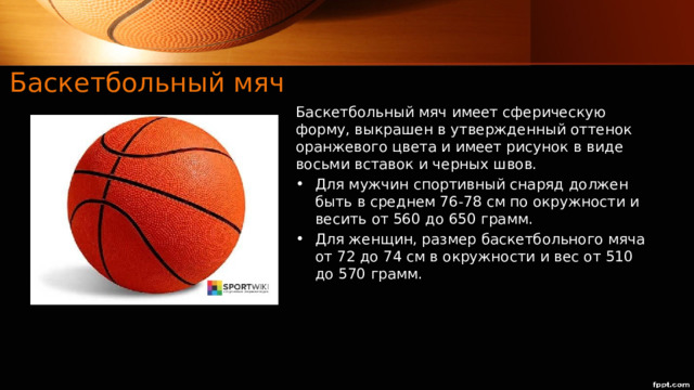 Баскетбольный мяч Баскетбольный мяч имеет сферическую форму, выкрашен в утвержденный оттенок оранжевого цвета и имеет рисунок в виде восьми вставок и черных швов.  Для мужчин спортивный снаряд должен быть в среднем 76-78 см по окружности и весить от 560 до 650 грамм. Для женщин, размер баскетбольного мяча от 72 до 74 см в окружности и вес от 510 до 570 грамм. 