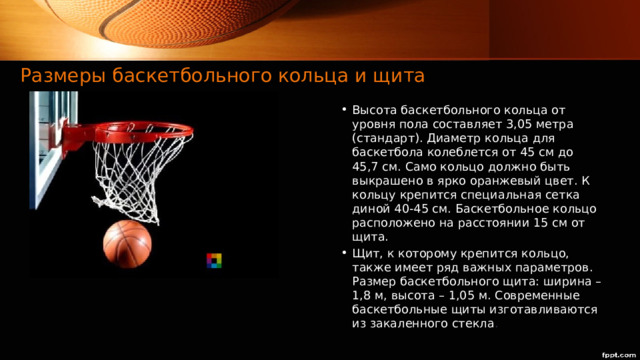 Размеры баскетбольного кольца и щита  Высота баскетбольного кольца от уровня пола составляет 3,05 метра (стандарт). Диаметр кольца для баскетбола колеблется от 45 см до 45,7 см. Само кольцо должно быть выкрашено в ярко оранжевый цвет. К кольцу крепится специальная сетка диной 40-45 см. Баскетбольное кольцо расположено на расстоянии 15 см от щита. Щит, к которому крепится кольцо, также имеет ряд важных параметров. Размер баскетбольного щита: ширина – 1,8 м, высота – 1,05 м. Современные баскетбольные щиты изготавливаются из закаленного стекла .  