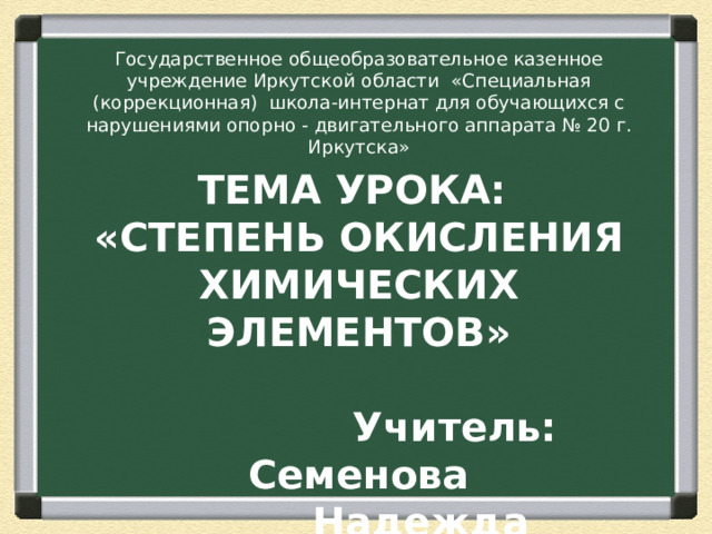 Государственное общеобразовательное казенное учреждение Иркутской области «Специальная (коррекционная) школа-интернат для обучающихся с нарушениями опорно - двигательного аппарата № 20 г. Иркутска» ТЕМА УРОКА:  «СТЕПЕНЬ ОКИСЛЕНИЯ ХИМИЧЕСКИХ ЭЛЕМЕНТОВ»   Учитель: Семенова  Надежда Владимировна 