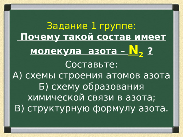 Задание 1 группе:  Почему такой состав имеет молекула азота – N 2  ?  Составьте:  А) схемы строения атомов азота  Б) схему образования химической связи в азота;  В) структурную формулу азота. 