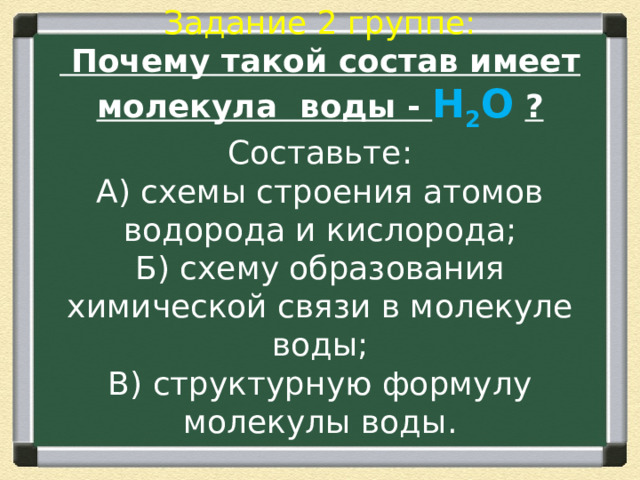  Задание 2 группе:  Почему такой состав имеет молекула воды - Н 2 О  ?  Составьте:  А) схемы строения атомов водорода и кислорода;  Б) схему образования химической связи в молекуле воды;  В) структурную формулу молекулы воды.   