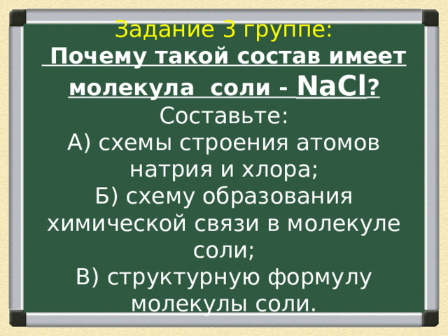 Задание 3 группе:  Почему такой состав имеет молекула соли - NaCl ?  Составьте:  А) схемы строения атомов натрия и хлора;  Б) схему образования химической связи в молекуле соли;  В) структурную формулу молекулы соли. 