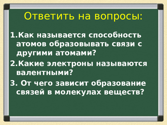 Ответить на вопросы: 1.Как называется способность атомов образовывать связи с другими атомами? 2.Какие электроны называются валентными? 3. От чего зависит образование связей в молекулах веществ? 