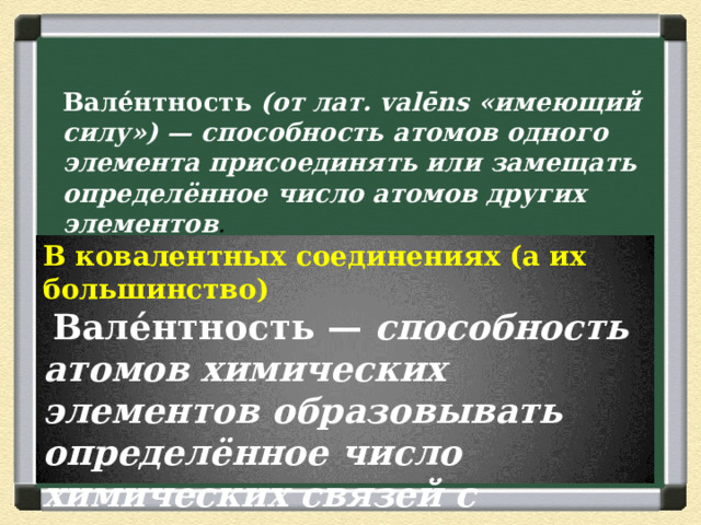 Вале́нтность  (от лат. valēns «имеющий силу») — способность атомов одного элемента присоединять или замещать определённое число атомов других элементов . В ковалентных соединениях (а их большинство)   Вале́нтность — способность атомов химических элементов образовывать определённое число химических связей с атомами других элементов. 