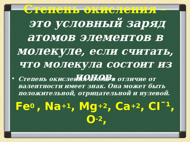 Степень  окисления  –   это условный заряд атомов элементов в молекуле , если считать, что молекула состоит из ионов. Степень окисления атома в отличие от валентности имеет знак. Она может быть положительной, отрицательной и нулевой. Fe 0  , N а +1 , М g +2 , Са +2 , CIˉ¹, O - 2 , 