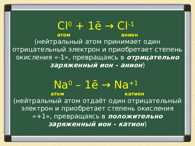 Cl 0  + 1ē →  Cl -1    атом анион  (нейтральный атом принимает один отрицательный электрон и приобретает степень окисления «-1», превращаясь в  отрицательно заряженный ион - анион )   Na 0  – 1ē → Na +1    атом катион  (нейтральный атом отдаёт один отрицательный электрон и приобретает степень окисления «+1», превращаясь в  положительно заряженный ион - катион ) 