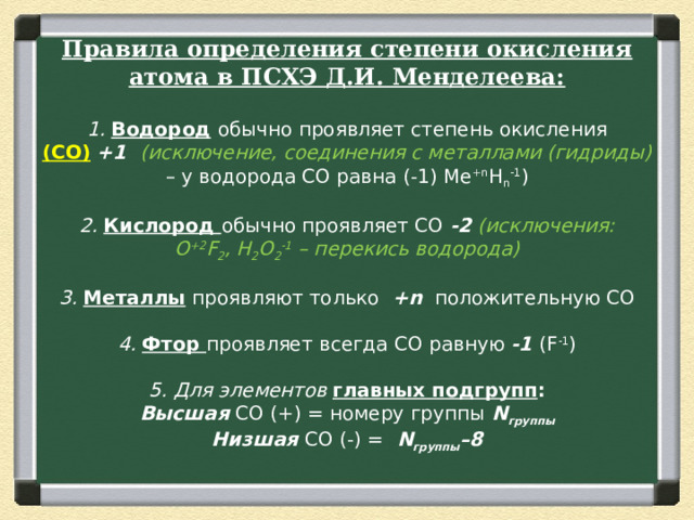 Правила определения   степени окисления атома в ПСХЭ Д.И. Менделеева:   1.  Водород   обычно проявляет степень окисления (СО)   +1    (исключение, соединения с металлами (гидриды) – у водорода СО равна (-1) Me +n H n -1 )   2.  Кислород  обычно проявляет СО  -2   (исключения: О +2 F 2 , H 2 O 2 -1  – перекись водорода)   3.  Металлы   проявляют только   +n   положительную СО   4.  Фтор  проявляет всегда СО равную  -1  (F -1 )   5. Для элементов  главных подгрупп :  Высшая  СО (+) = номеру группы  N группы  Низшая  СО (-) =   N группы –8   