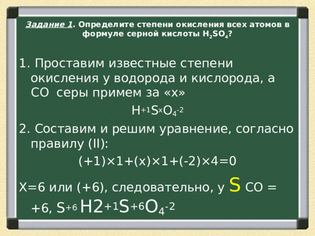Задание 1 . Определите степени окисления всех атомов в формуле серной кислоты H 2 SO 4 ? 1. Проставим известные степени окисления у водорода и кислорода, а СО  серы примем за «х» H +1 S x O 4 -2 2. Составим и решим уравнение, согласно правилу (II): (+1)×1+(х)×1+(-2)×4=0 Х=6 или (+6), следовательно, у S  CО =  +6, S +6  H2 +1 S +6 O 4 -2 