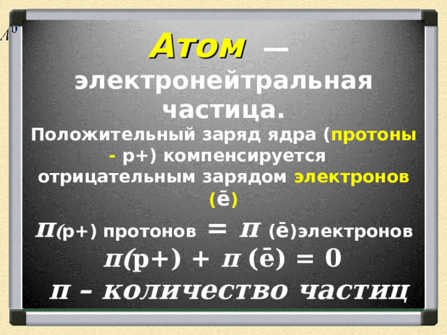 Атом  — электронейтральная частица.  Положительный заряд ядра ( протоны - р+) компенсируется  отрицательным зарядом электронов ( ē )  п ( р+) протонов = п  ( ē )электронов   п( р+) + п (ē) = 0  п – количество частиц 