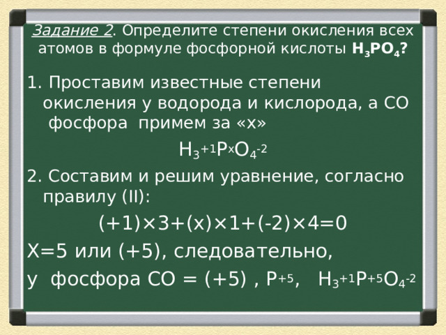 Задание 2 . Определите степени окисления всех атомов в формуле фосфорной кислоты  H 3 PO 4 ? 1. Проставим известные степени окисления у водорода и кислорода, а СО  фосфора  примем за «х» H 3 +1 P x O 4 -2 2. Составим и решим уравнение, согласно правилу (II): (+1)×3+(х)×1+(-2)×4=0 Х=5 или (+5), следовательно, у фосфора CО = (+5) , P +5 ,  H 3 +1 P +5 O 4 -2 