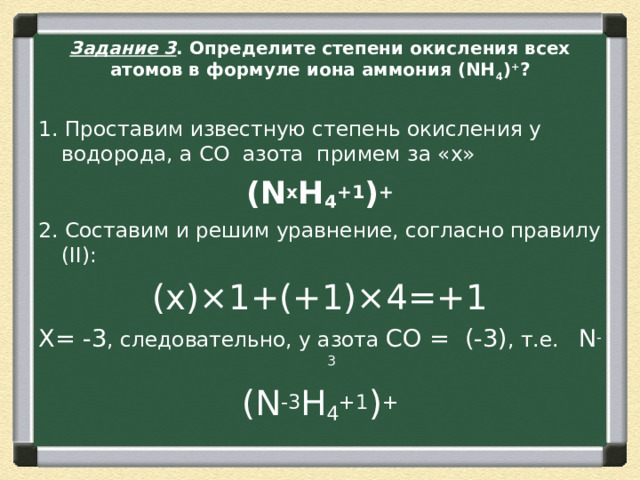 Задание 3 . Определите степени окисления всех атомов в формуле иона аммония (NH 4 ) + ? 1. Проставим известную степень окисления у водорода, а СО  азота  примем за «х» (N х H 4 +1 ) + 2. Составим и решим уравнение, согласно правилу (II): (х)×1+(+1)×4=+1 Х= -3 , следовательно, у азота  CО =  (-3) , т.е.    N -3 (N -3 H 4 +1 ) + 