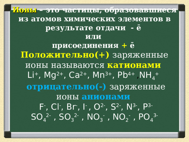 Ионы – это частицы, образовавшиеся из атомов химических элементов в результате отдачи  -  ē  или  присоединения + ē   Положительно(+) заряженные ионы называются катионами   Li + , Mg 2+ , Ca 2+ , Mn 3+ , Pb 4+  , NH 4 +    отрицательно(-)  заряженные ионы  анионами    F - , Cl - , Br - , I - , O 2- , S 2- , N 3- , P 3-  SO 4 2- , SO 3 2- , NO 3 - , NO 2 - , PO 4 3 -   