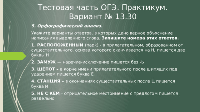 Тестовая часть ОГЭ. Практикум. Вариант № 13.30 5. Орфографический анализ. Укажите варианты ответов, в которых дано верное объяснение написания выделенного слова. Запишите номера этих ответов. 1. РАСПОЛОЖЕННЫЙ (парк) - в прилагательном, образованном от существительного, основа которого оканчивается на Н, пишется две буквы Н 2. ЗАМУЖ — наречие-исключение пишется без -Ь 3. ШЁПОТ – в корне имени прилагательного после шипящих под ударением пишется буква Ё 4. СТАНЦИЯ – в окончаниях существительных после Ц пишется буква И 5. НЕ С КЕМ - отрицательное местоимение с предлогом пишется раздельно  