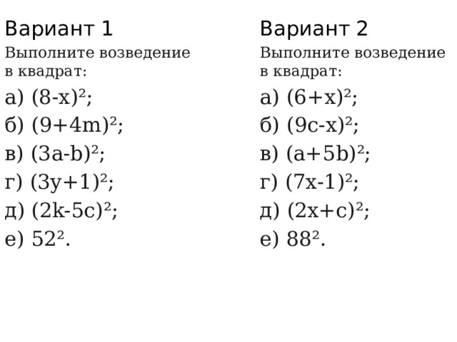 Вариант 1 Вариант 2 Выполните возведение в квадрат: Выполните возведение в квадрат: а) (6+х)²; а) (8-х)²; б) (9с-х)²; б) (9+4m)²; в) (3а-b)²; в) (а+5b)²; г) (3y+1)²; г) (7х-1)²; д) (2k-5с)²; д) (2х+с)²; е) 52². е) 88². 
