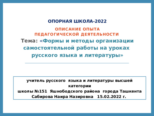 ОПОРНАЯ ШКОЛА-2022 Описание опыта педагогической деятельности  Тема: « Формы и методы организации самостоятельной работы на уроках русского языка и литературы» учитель русского языка и литературы высшей категории  школы №151 Яшнободского района города Ташкента Сабирова Наира Назировна 15.02.2022 г.  