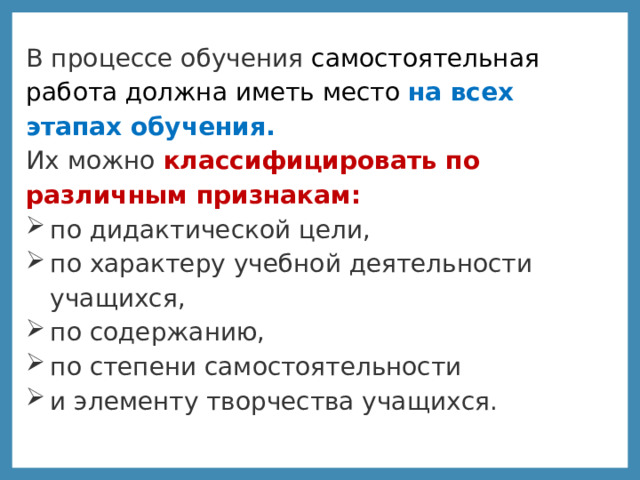 В процессе обучения самостоятельная работа должна иметь место на всех этапах обучения.   Их можно классифицировать по различным признакам: по дидактической цели, по характеру учебной деятельности учащихся, по содержанию, по степени самостоятельности и элементу творчества учащихся.  