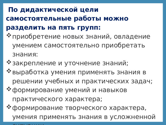  По дидактической цели самостоятельные работы можно разделить на пять групп: приобретение новых знаний, овладение умением самостоятельно приобретать знания: закрепление и уточнение знаний; выработка умения применять знания в решении учебных и практических задач; формирование умений и навыков практического характера; формирование творческого характера, умения применять знания в усложненной ситуации 