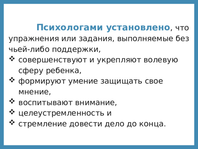  Психологами установлено , что упражнения или задания, выполняемые без чьей-либо поддержки, совершенствуют и укрепляют волевую сферу ребенка, формируют умение защищать свое мнение, воспитывают внимание, целеустремленность и стремление довести дело до конца. 