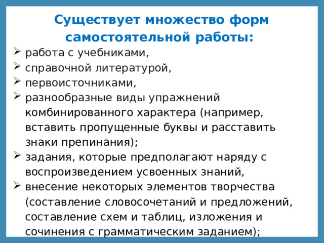 Существует множество форм самостоятельной работы: работа с учебниками, справочной литературой, первоисточниками, разнообразные виды упражнений комбинированного характера (например, вставить пропущенные буквы и расставить знаки препинания); задания, которые предполагают наряду с воспроизведением усвоенных знаний, внесение некоторых элементов творчества (составление словосочетаний и предложений, составление схем и таблиц, изложения и сочинения с грамматическим заданием); 