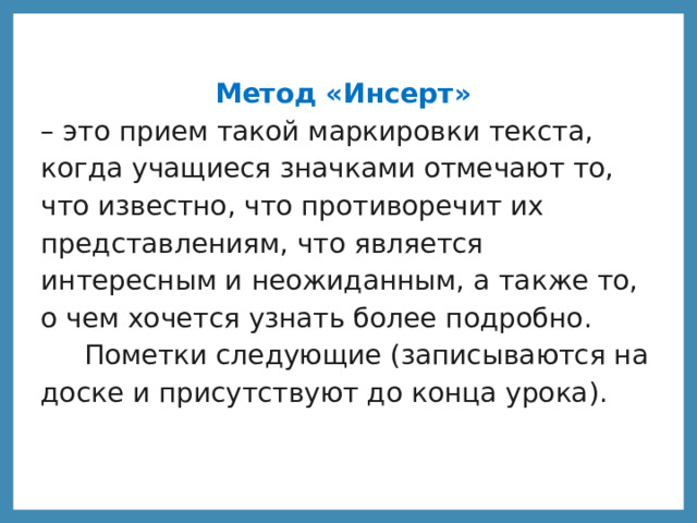 Метод «Инсерт» – это прием такой маркировки текста, когда учащиеся значками отмечают то, что известно, что противоречит их представлениям, что является интересным и неожиданным, а также то, о чем хочется узнать более подробно.  Пометки следующие (записываются на доске и присутствуют до конца урока).  