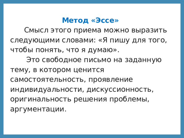 Метод «Эссе»  Смысл этого приема можно выразить следующими словами: «Я пишу для того, чтобы понять, что я думаю».  Это свободное письмо на заданную тему, в котором ценится самостоятельность, проявление индивидуальности, дискуссионность, оригинальность решения проблемы, аргументации.  