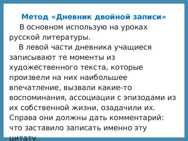 Метод «Дневник двойной записи»  В основном использую на уроках русской литературы.  В левой части дневника учащиеся записывают те моменты из художественного текста, которые произвели на них наибольшее впечатление, вызвали какие-то воспоминания, ассоциации с эпизодами из их собственной жизни, озадачили их. Справа они должны дать комментарий: что заставило записать именно эту цитату.  