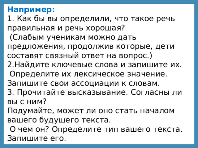 Например: 1. Как бы вы определили, что такое речь правильная и речь хорошая?  (Слабым ученикам можно дать предложения, продолжив которые, дети составят связный ответ на вопрос.) 2.Найдите ключевые слова и запишите их. Определите их лексическое значение. Запишите свои ассоциации к словам. 3. Прочитайте высказывание. Согласны ли вы с ним? Подумайте, может ли оно стать началом вашего будущего текста.  О чем он? Определите тип вашего текста. Запишите его. 