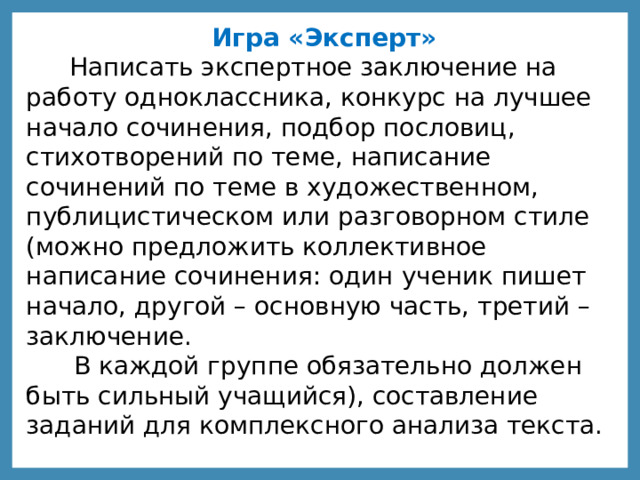 Игра «Эксперт»  Написать экспертное заключение на работу одноклассника, конкурс на лучшее начало сочинения, подбор пословиц, стихотворений по теме, написание сочинений по теме в художественном, публицистическом или разговорном стиле (можно предложить коллективное написание сочинения: один ученик пишет начало, другой – основную часть, третий – заключение.  В каждой группе обязательно должен быть сильный учащийся), составление заданий для комплексного анализа текста. 