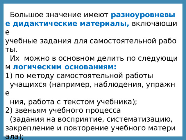 Большое значение имеют  разноуровневые дидактические материалы,  включающие учебные задания для самостоятельной работы.  Их  можно в основном делить по следующим  логическим основаниям: 1) по методу самостоятельной работы  учащихся (например, наблюдения, упражне ния, работа с текстом учебника); 2) звеньям учебного процесса  (задания на восприятие, систематизацию, закрепление и повторение учебного материала); 