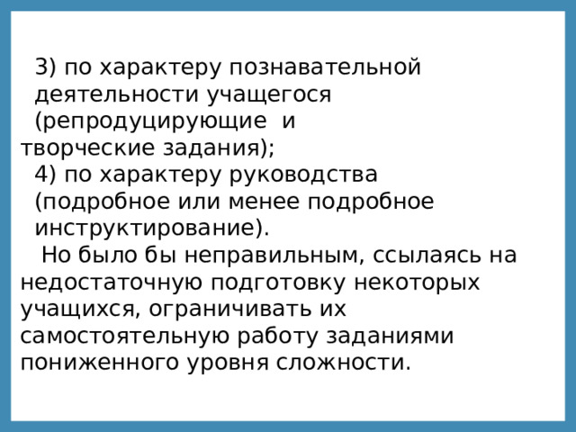 3)  по характеру познавательной  деятельности учащегося  (репродуцирующие  и творческие задания); 4) по характеру руководства  (подробное или менее подробное  инструктирование). Но было бы неправильным, ссылаясь на недостаточную подготовку некоторых учащихся, ограничивать их самостоятельную работу заданиями пониженного уровня сложности. 