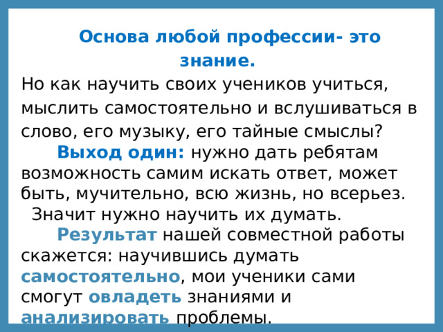  Основа любой профессии- это знание. Но как научить своих учеников учиться, мыслить самостоятельно и вслушиваться в слово, его музыку, его тайные смыслы?  Выход один: нужно дать ребятам возможность самим искать ответ, может быть, мучительно, всю жизнь, но всерьез. Значит нужно научить их думать.  Результат нашей совместной работы скажется: научившись думать самостоятельно , мои ученики сами смогут овладеть знаниями и анализировать проблемы. 