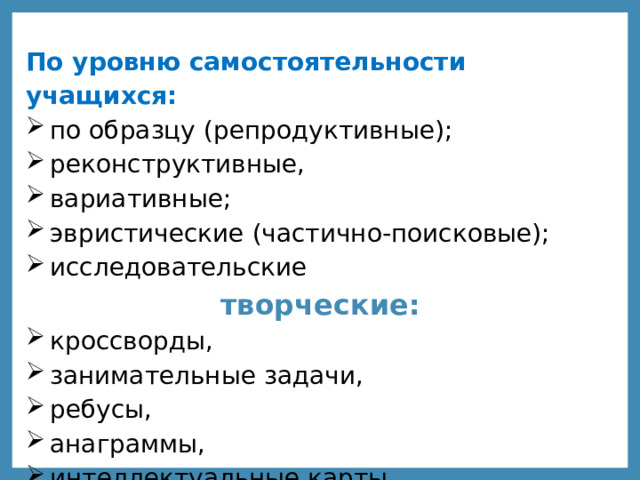 По уровню самостоятельности учащихся: по образцу (репродуктивные); реконструктивные, вариативные; эвристические (частично-поисковые); исследовательские творческие: кроссворды, занимательные задачи, ребусы, анаграммы, интеллектуальные карты 