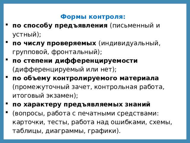 Формы контроля: по способу предъявления (письменный и устный); по числу проверяемых (индивидуальный, групповой, фронтальный); по степени дифференцируемости (дифференцируемый или нет); по объему контролируемого материала (промежуточный зачет, контрольная работа, итоговый экзамен); по характеру предъявляемых знаний (вопросы, работа с печатными средствами: карточки, тесты, работа над ошибками, схемы, таблицы, диаграммы, графики). 