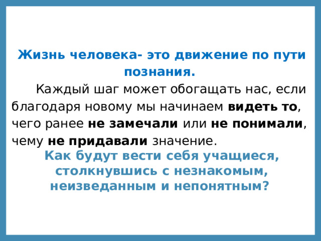 Жизнь человека- это движение по пути познания.  Каждый шаг может обогащать нас, если благодаря новому мы начинаем видеть  то , чего ранее не замечали или не понимали , чему не придавали значение. Как будут вести себя учащиеся, столкнувшись с незнакомым, неизведанным и непонятным? 