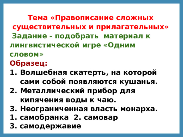 Тема «Правописание сложных существительных и прилагательных»   Задание - подобрать  материал к лингвистической игре «Одним словом»   Образец:   Волшебная скатерть, на которой сами собой появляются кушанья. Металлический прибор для кипячения воды к чаю. Неограниченная власть монарха. 1. самобранка 2. самовар 3. самодержавие   