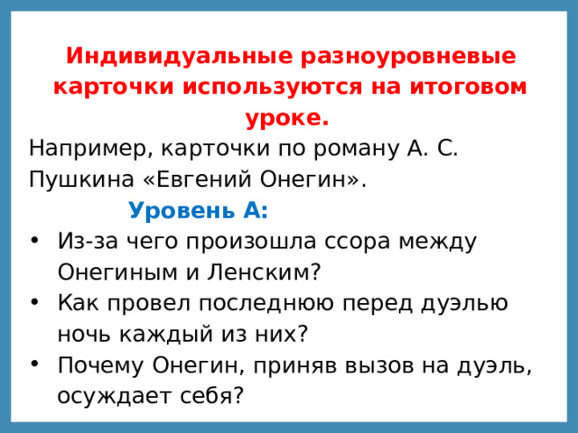 Индивидуальные разноуровневые карточки используются на итоговом уроке. Например, карточки по роману А. С. Пушкина «Евгений Онегин».   Уровень А:  Из-за чего произошла ссора между Онегиным и Ленским? Как провел последнюю перед дуэлью ночь каждый из них? Почему Онегин, приняв вызов на дуэль, осуждает себя? 