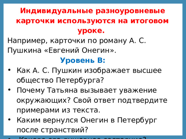 Индивидуальные разноуровневые карточки используются на итоговом уроке. Например, карточки по роману А. С. Пушкина «Евгений Онегин».   Уровень В:  Как А. С. Пушкин изображает высшее общество Петербурга? Почему Татьяна вызывает уважение окружающих? Свой ответ подтвердите примерами из текста. Каким вернулся Онегин в Петербург после странствий?  Каково его душевное состояние?   